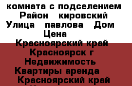 комната с подселением › Район ­ кировский › Улица ­ павлова › Дом ­ 25 › Цена ­ 6 500 - Красноярский край, Красноярск г. Недвижимость » Квартиры аренда   . Красноярский край,Красноярск г.